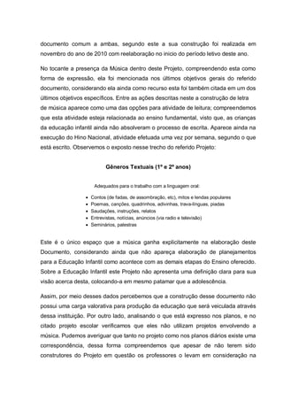 documento comum a ambas, segundo este a sua construção foi realizada em
novembro do ano de 2010 com reelaboração no inicio do período letivo deste ano.

No tocante a presença da Música dentro deste Projeto, compreendendo esta como
forma de expressão, ela foi mencionada nos últimos objetivos gerais do referido
documento, considerando ela ainda como recurso esta foi também citada em um dos
últimos objetivos específicos. Entre as ações descritas neste a construção de letra
de música aparece como uma das opções para atividade de leitura; compreendemos
que esta atividade esteja relacionada ao ensino fundamental, visto que, as crianças
da educação infantil ainda não absolveram o processo de escrita. Aparece ainda na
execução do Hino Nacional, atividade efetuada uma vez por semana, segundo o que
está escrito. Observemos o exposto nesse trecho do referido Projeto:


                            Gêneros Textuais (1º e 2º anos)


                       Adequados para o trabalho com a linguagem oral:

                     Contos (de fadas, de assombração, etc), mitos e lendas populares
                     Poemas, canções, quadrinhos, adivinhas, trava-línguas, piadas
                     Saudações, instruções, relatos
                     Entrevistas, notícias, anúncios (via radio e televisão)
                     Seminários, palestras


Este é o único espaço que a música ganha explicitamente na elaboração deste
Documento, considerando ainda que não apareça elaboração de planejamentos
para a Educação Infantil como acontece com as demais etapas do Ensino oferecido.
Sobre a Educação Infantil este Projeto não apresenta uma definição clara para sua
visão acerca desta, colocando-a em mesmo patamar que a adolescência.

Assim, por meio desses dados percebemos que a construção desse documento não
possui uma carga valorativa para produção da educação que será veiculada através
dessa instituição. Por outro lado, analisando o que está expresso nos planos, e no
citado projeto escolar verificamos que eles não utilizam projetos envolvendo a
música. Pudemos averiguar que tanto no projeto como nos planos diários existe uma
correspondência, dessa forma compreendemos que apesar de não terem sido
construtores do Projeto em questão os professores o levam em consideração na
 