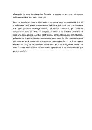 elaboração de seus planejamentos. Ou seja, os professores procuram colocar em
prática em sala de aula a sua resolução.

Entendemos através desta análise documental que se torna necessário não apenas
a inclusão de músicas nos planejamentos da Educação Infantil, mas principalmente
que este processo aconteça cercado da devida criticidade, procurando-se
compreender como as letras das canções, os ritmos e as melodias utilizadas em
cada uma delas poderá contribuir positivamente para a obtenção de aprendizagens
pelos alunos e que as canções empregadas para esse fim não necessariamente
precisam ser as já conhecidas e executadas nas escolas de todo o Brasil, podem
também ser canções veiculadas na mídia e em especial as regionais, desde que
com a devida análise critica do que estas representam e os conhecimentos que
podem construir.
 