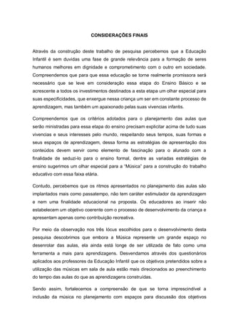 CONSIDERAÇÕES FINAIS


Através da construção deste trabalho de pesquisa percebemos que a Educação
Infantil é sem duvidas uma fase de grande relevância para a formação de seres
humanos melhores em dignidade e comprometimento com o outro em sociedade.
Compreendemos que para que essa educação se torne realmente promissora será
necessário que se leve em consideração essa etapa do Ensino Básico e se
acrescente a todos os investimentos destinados a esta etapa um olhar especial para
suas especificidades, que enxergue nessa criança um ser em constante processo de
aprendizagem, mas também um apaixonado pelas suas vivencias infantis.

Compreendemos que os critérios adotados para o planejamento das aulas que
serão ministradas para essa etapa do ensino precisam explicitar acima de tudo suas
vivencias e seus interesses pelo mundo, respeitando seus tempos, suas formas e
seus espaços de aprendizagem, dessa forma as estratégias de apresentação dos
conteúdos devem servir como elemento de fascinação para o alunado com a
finalidade de seduzi-lo para o ensino formal, dentre as variadas estratégias de
ensino sugerimos um olhar especial para a ―Música‖ para a construção do trabalho
educativo com essa faixa etária.

Contudo, percebemos que os ritmos apresentados no planejamento das aulas são
implantados mais como passatempo, não tem caráter estimulador da aprendizagem
e nem uma finalidade educacional na proposta. Os educadores ao inserir não
estabelecem um objetivo coerente com o processo de desenvolvimento da criança e
apresentam apenas como contribuição recreativa.

Por meio da observação nos três lócus escolhidos para o desenvolvimento desta
pesquisa descobrimos que embora a Música represente um grande espaço no
desenrolar das aulas, ela ainda está longe de ser utilizada de fato como uma
ferramenta a mais para aprendizagens. Desvendamos através dos questionários
aplicados aos professores da Educação Infantil que os objetivos pretendidos sobre a
utilização das músicas em sala de aula estão mais direcionados ao preenchimento
do tempo das aulas do que as aprendizagens construídas.

Sendo assim, fortalecemos a compreensão de que se torna imprescindível a
inclusão da música no planejamento com espaços para discussão dos objetivos
 