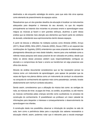 destinados a ela enquanto estratégia de ensino, para que esta não sirva apenas
como elemento de preenchimento de espaços vazios.

Ressalvamos que um dos grandes desafios da educação é localizar os instrumentos
adequados para despertar o interesse do seu alunado, no que diz respeito
principalmente se tratando dos iniciantes no processo ensino e aprendizagem essa
mágica as músicas já fazem e sem grandes esforços, aludimos a partir dessa
análise que se distenda mais atenção aos elementos que fazem parte do cotidiano
do alunado, entendendo seus aprimoramentos dentro desses espaços.

A partir de leituras e reflexões há múltiplos autores como Almeida (2000), Arroyo
(2011), Brasil (2006), Brito (2001), Estevão (2002), Souza (1991) e em especial das
contribuições de Vygotsky (2003) entendemos que essa proposta de elaboração de
planejamento oferecida por meio deste trabalho, mesmo para uma realidade como a
referida nessa pesquisa será assaz possível de ser colocada em prática, desde que
todos os atores desse processo adotem suas responsabilidades contíguas ao
alunado e o compromisso de fazer o ensino se transformar em algo prazeroso aos
olhos dos alunos.

Através da análise documental consideramos que se faz necessário pensar na
música como um instrumento de aprendizagem, pois apesar de perceber que às
vezes ela figura nos planos diários como um instrumento de conduzir os educandos
na conquista do conhecimento ela aparece mais como passatempo, cantada, tocada
aleatoriamente sem nenhum contexto educativo.

Sendo assim, consideramos que a utilização da música tais como: as cantigas de
roda, as músicas de ninar, os jogos de rimas, os cordéis, as paródias, ou até mesmo
as músicas conhecidas pelas crianças servirão como auxiliadoras no processo de
construção do conhecimento. E possibilitaram ao professor um maior cabedal de
informações para despertar o interesse e consequentemente o desenvolvimento da
aprendizagem nos infantes.

A construção desta nos possibilitou observar a introdução de canções na sala de
aula, bem como a pertinência delas para a aquisição dos saberes necessários a
educação infantil, assim, podemos notar que é relevante para a escola empregar
 