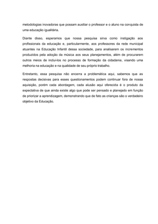 metodologias inovadoras que possam auxiliar o professor e o aluno na conquista de
uma educação igualitária.

Diante disso, esperamos que nossa pesquisa sirva como instigação aos
profissionais da educação e, particularmente, aos professores da rede municipal
atuantes na Educação Infantil dessa sociedade, para analisarem os incrementos
produzidos pela adoção da música aos seus planejamentos, além de procurarem
outros meios de inclui-los no processo de formação da cidadania, visando uma
melhoria na educação e na qualidade de seu próprio trabalho.

Entretanto, essa pesquisa não encerra a problemática aqui, sabemos que as
respostas decisivas para esses questionamentos podem continuar fora de nossa
aquisição, porém cada abordagem, cada alusão aqui oferecida é o produto da
expectativa de que ainda existe algo que pode ser pensado e planejado em função
de priorizar a aprendizagem, demonstrando que de fato as crianças são o verdadeiro
objetivo da Educação.
 