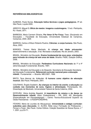REFERÊNCIAS BIBLIOGRÁFICAS



ALMEIDA, Paulo Nunes. Educação lúdica técnicas e jogos pedagógicos. 9ª ed.
São Paulo. Loyola 2000.

ARROYO, Miguel G. Oficio de mestre: imagens e autoimagens. 13 ed.- Petrópolis,
RJ: Vozes, 2011.

BARBOSA, Maria Carmem Silveira. Por Amor & Por Força. Tese. (Doutorado em
Educação) – Faculdade de Educação, Universidade Estadual de Campinas,
Campinas, 2000. 283f.

BARROS, Carlos e Wilson Roberto Paulino. Ciências: o corpo humano. São Paulo.
Ática, 2003.

BORGES, Teresa Maria Machado. A criança em idade pré-escolar:
desenvolvimento e educação. 3°ed. Revisada e atualizada. Rio de Janeiro, 2003.
BRASIL, Ministério da Educação. Ensino fundamental de nove anos: orientações
para inclusão da criança de seis anos de idade. Brasília: FNDE, Estação Gráfica,
2006.

BRASIL, Ministério da Educação. Parâmetros Curriculares Nacionais de 1ª a 4ª
série-Educação Fundamental. Brasília, 1997.

BRASIL. Ministério da Educação e do Desporto. Secretaria de Educação Secretaria
de Educação Fundamental. Referencial curricular nacional para a educação
infantil. Fundamental. — Brasília: MEC/SEF, 1998

BRITO, Teca Alencar de. Kolleutter: O humano como objetivo da educação
musical. São Paulo: Petrópolis, 2001.

COUTINHO, Ângela Scalabrin. As crianças no interior da creche: a educação e o
cuidado nos momentos de sono, higiene e alimentação. Florianópolis, SC.
Dissertação de Mestrado. Universidade Federal de Santa Catarina, 2002.

ESTEVÃO, Vânia Andréia Bagatoli. A importância da música e da dança no
Desenvolvimento infantil. Assis Chateaubriand – PR, 2002. 42f. Monografia
(Especialização em Psicopedagogia) – Centro Técnico-Educacional Superior do
Oeste Paranaense – CTESOP/CAEDRHS.

FÁVERO, Maria de Lourdes de Albuquerque. Universidade e estágio curricular:
subsídios para discussão. In: ALVES, Nilda (org.) Formação de Professores -
Pensar e Fazer. São Paulo: Cortez Editora. Coleção Questões de Nossa Época, n º
1. 2001, p.p.53-71.
 