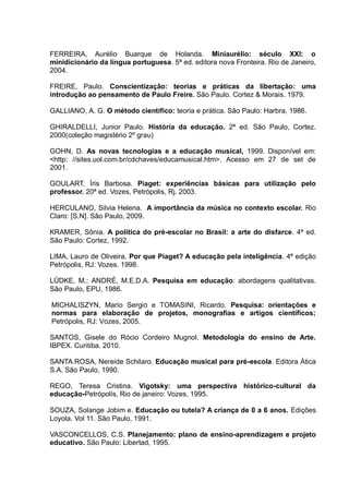FERREIRA, Aurélio Buarque de Holanda. Miniaurélio: século XXI: o
minidicionário da língua portuguesa. 5ª ed. editora nova Fronteira. Rio de Janeiro,
2004.

FREIRE, Paulo. Conscientização: teorias e práticas da libertação: uma
introdução ao pensamento de Paulo Freire. São Paulo. Cortez & Morais. 1979.

GALLIANO, A. G. O método científico: teoria e prática. São Paulo: Harbra, 1986.

GHIRALDELLI, Junior Paulo. História da educação. 2ª ed. São Paulo, Cortez.
2000(coleção magistério 2º grau)

GOHN, D. As novas tecnologias e a educação musical, 1999. Disponível em:
<http: //sites.uol.com.br/cdchaves/educamusical.htm>. Acesso em 27 de set de
2001.

GOULART, Íris Barbosa. Piaget: experiências básicas para utilização pelo
professor. 20ª ed. Vozes, Petrópolis, Rj. 2003.

HERCULANO, Silvia Helena. A importância da música no contexto escolar. Rio
Claro: [S.N]. São Paulo, 2009.

KRAMER, Sônia. A política do pré-escolar no Brasil: a arte do disfarce. 4ª ed.
São Paulo: Cortez, 1992.

LIMA, Lauro de Oliveira. Por que Piaget? A educação pela inteligência. 4ª edição
Petrópolis, RJ: Vozes. 1998.

LÜDKE, M.; ANDRÉ, M.E.D.A. Pesquisa em educação: abordagens qualitativas.
São Paulo, EPU, 1986.

MICHALISZYN, Mario Sergio e TOMASINI, Ricardo. Pesquisa: orientações e
normas para elaboração de projetos, monografias e artigos científicos;
Petrópolis, RJ: Vozes, 2005.

SANTOS, Gisele do Rócio Cordeiro Mugnol. Metodologia do ensino de Arte.
IBPEX. Curitiba. 2010.

SANTA ROSA, Nereide Schilaro. Educação musical para pré-escola. Editora Ática
S.A. São Paulo, 1990.

REGO, Teresa Cristina. Vigotsky: uma perspectiva histórico-cultural da
educação-Petrópolis, Rio de janeiro: Vozes, 1995.

SOUZA, Solange Jobim e. Educação ou tutela? A criança de 0 a 6 anos. Edições
Loyola. Vol 11. São Paulo, 1991.

VASCONCELLOS, C.S. Planejamento: plano de ensino-aprendizagem e projeto
educativo. São Paulo: Libertad, 1995.
 