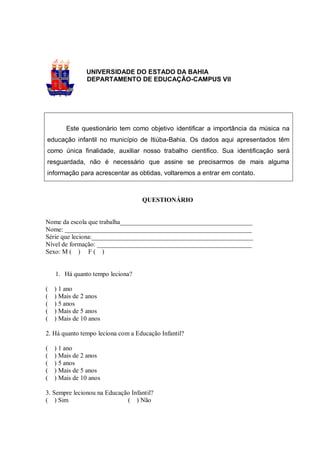 UNIVERSIDADE DO ESTADO DA BAHIA
               DEPARTAMENTO DE EDUCAÇÃO-CAMPUS VII




        Este questionário tem como objetivo identificar a importância da música na
educação infantil no município de Itiúba-Bahia. Os dados aqui apresentados têm
como única finalidade, auxiliar nosso trabalho cientifico. Sua identificação será
resguardada, não é necessário que assine se precisarmos de mais alguma
informação para acrescentar as obtidas, voltaremos a entrar em contato.



                                   QUESTIONÁRIO


Nome da escola que trabalha_________________________________________
Nome: __________________________________________________________
Série que leciona:__________________________________________________
Nível de formação: ________________________________________________
Sexo: M ( ) F ( )


    1. Há quanto tempo leciona?

(   ) 1 ano
(   ) Mais de 2 anos
(   ) 5 anos
(   ) Mais de 5 anos
(   ) Mais de 10 anos

2. Há quanto tempo leciona com a Educação Infantil?

(   ) 1 ano
(   ) Mais de 2 anos
(   ) 5 anos
(   ) Mais de 5 anos
(   ) Mais de 10 anos

3. Sempre lecionou na Educação Infantil?
( ) Sim                      ( ) Não
 
