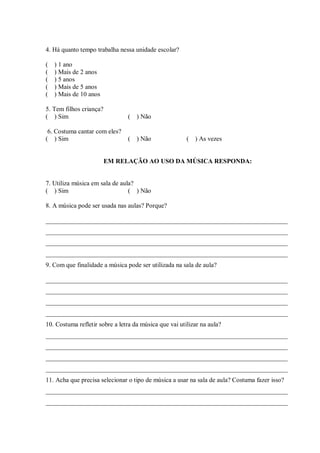 4. Há quanto tempo trabalha nessa unidade escolar?

(   ) 1 ano
(   ) Mais de 2 anos
(   ) 5 anos
(   ) Mais de 5 anos
(   ) Mais de 10 anos

5. Tem filhos criança?
( ) Sim                         (   ) Não

 6. Costuma cantar com eles?
( ) Sim                         (   ) Não               ( ) As vezes


                         EM RELAÇÃO AO USO DA MÚSICA RESPONDA:


7. Utiliza música em sala de aula?
( ) Sim                         ( ) Não

8. A música pode ser usada nas aulas? Porque?

___________________________________________________________________________
___________________________________________________________________________
___________________________________________________________________________
___________________________________________________________________________
9. Com que finalidade a música pode ser utilizada na sala de aula?

___________________________________________________________________________
___________________________________________________________________________
___________________________________________________________________________
___________________________________________________________________________
10. Costuma refletir sobre a letra da música que vai utilizar na aula?
___________________________________________________________________________
___________________________________________________________________________
___________________________________________________________________________
___________________________________________________________________________
11. Acha que precisa selecionar o tipo de música a usar na sala de aula? Costuma fazer isso?
___________________________________________________________________________
___________________________________________________________________________
 