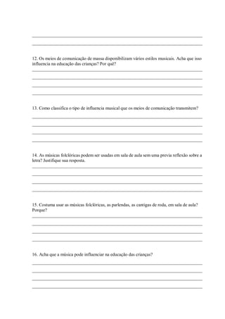 ___________________________________________________________________________
___________________________________________________________________________


12. Os meios de comunicação de massa disponibilizam vários estilos musicais. Acha que isso
influencia na educação das crianças? Por quê?
___________________________________________________________________________
___________________________________________________________________________
___________________________________________________________________________
___________________________________________________________________________


13. Como classifica o tipo de influencia musical que os meios de comunicação transmitem?
___________________________________________________________________________
___________________________________________________________________________
___________________________________________________________________________
___________________________________________________________________________


14. As músicas folclóricas podem ser usadas em sala de aula sem uma previa reflexão sobre a
letra? Justifique sua resposta.
___________________________________________________________________________
___________________________________________________________________________
___________________________________________________________________________
___________________________________________________________________________


15. Costuma usar as músicas folclóricas, as parlendas, as cantigas de roda, em sala de aula?
Porque?
___________________________________________________________________________
___________________________________________________________________________
___________________________________________________________________________
___________________________________________________________________________


16. Acha que a música pode influenciar na educação das crianças?
___________________________________________________________________________
___________________________________________________________________________
___________________________________________________________________________
___________________________________________________________________________
 