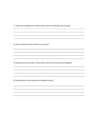 17. Que tipo de influencia a música pode exercer na educação das crianças?
___________________________________________________________________________
___________________________________________________________________________
___________________________________________________________________________
___________________________________________________________________________


18. Quais os tipos de música utiliza em suas aulas?

__________________________________________________________________________________
__________________________________________________________________________________
__________________________________________________________________________________
__________________________________________________________________________________

19. Quantas vezes por semana utiliza música como instrumento de aprendizagem?
__________________________________________________________________________________
__________________________________________________________________________________
__________________________________________________________________________________
__________________________________________________________________________________

20. Quando utiliza música quais são os desdobramentos?

__________________________________________________________________________________
__________________________________________________________________________________
__________________________________________________________________________________
__________________________________________________________________________________
 