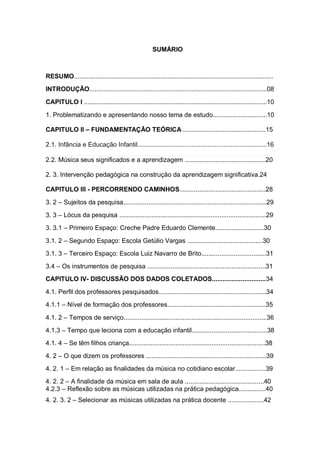 SUMÁRIO



RESUMO...............................................................................................................
INTRODUÇÃO...................................................................................................08

CAPITULO I ......................................................................................................10

1. Problematizando e apresentando nosso tema de estudo..............................10

CAPITULO II – FUNDAMENTAÇÃO TEÓRICA ..............................................15

2.1. Infância e Educação Infantil........................................................................16

2.2. Música seus significados e a aprendizagem .............................................20

2. 3. Intervenção pedagógica na construção da aprendizagem significativa.24

CAPITULO III - PERCORRENDO CAMINHOS................................................28

3. 2 – Sujeitos da pesquisa................................................................................29
3. 3 – Lócus da pesquisa ..................................................................................29
3. 3.1 – Primeiro Espaço: Creche Padre Eduardo Clemente...........................30

3.1. 2 – Segundo Espaço: Escola Getúlio Vargas ..........................................30
3.1. 3 – Terceiro Espaço: Escola Luiz Navarro de Brito....................................31
3.4 – Os instrumentos de pesquisa ..................................................................31
CAPITULO IV- DISCUSSÃO DOS DADOS COLETADOS..............................34

4.1. Perfil dos professores pesquisados............................................................34
4.1.1 – Nível de formação dos professores.......................................................35

4.1. 2 – Tempos de serviço................................................................................36
4.1.3 – Tempo que leciona com a educação infantil..........................................38
4.1. 4 – Se têm filhos criança............................................................................38
4. 2 – O que dizem os professores ...................................................................39
4. 2. 1 – Em relação as finalidades da música no cotidiano escolar.................39
4. 2. 2 – A finalidade da música em sala de aula ............................................40
4.2.3 – Reflexão sobre as músicas utilizadas na prática pedagógica...............40
4. 2. 3. 2 – Selecionar as músicas utilizadas na prática docente ....................42
 