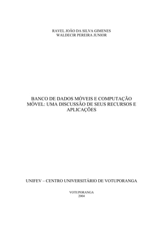 RAVEL JOÃO DA SILVA GIMENES 
WALDECIR PEREIRA JUNIOR 
BANCO DE DADOS MÓVEIS E COMPUTAÇÃO 
MÓVEL: UMA DISCUSSÃO DE SEUS RECURSOS E 
APLICAÇÕES 
UNIFEV – CENTRO UNIVERSITÁRIO DE VOTUPORANGA 
VOTUPORANGA 
2004 
 