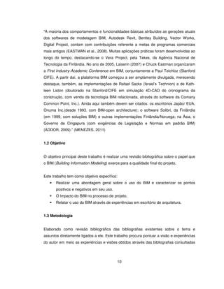 10
“A maioria dos comportamentos e funcionalidades básicas atribuídos as gerações atuais
dos softwares de modelagem BIM, Autodesk Revit, Bentley Building, Vector Works,
Digital Project, contam com contribuições referente a metas de programas comerciais
mais antigos (EASTMAN et al., 2008). Muitas aplicações práticas foram desenvolvidas ao
longo do tempo, destacando-se o Vera Project, pela Tekes, da Agência Nacional de
Tecnologia da Finlândia. No ano de 2005, Laiserin (2007) e Chuck Eastman organizaram
a First Industry-Academic Conference em BIM, conjuntamente a Paul Teichloz (Stanford
CIFE). A partir daí, a plataforma BIM começou a ser amplamente divulgada, merecendo
destaque, também, as implementações de Rafael Sacks (Israel’s Technion) e de Kath-
leen Liston (doutorado na Stanford/CIFE em simulação 4D-CAD do cronograma da
construção, com venda da tecnologia BIM relacionada, através do software da Comany
Common Point, Inc.). Ainda aqui também devem ser citados: os escritórios Japão/ EUA,
Onuma Inc.(desde 1993, com BIM-open architecture); o software Solibri, da Finlândia
(em 1999, com soluções BIM) e outras implementações Finlândia/Noruega; na Ásia, o
Governo de Cingapura (com exigências de Legislação e Normas em padrão BIM)
(ADDOR, 2009).” (MENEZES, 2011)
1.2 Objetivo
O objetivo principal deste trabalho é realizar uma revisão bibliográfica sobre o papel que
o BIM (Building Information Modeling) exerce para a qualidade final do projeto.
Este trabalho tem como objetivo específico:
 Realizar uma abordagem geral sobre o uso do BIM e caracterizar os pontos
positivos e negativos em seu uso.
 O impacto do BIM no processo de projeto.
 Relatar o uso do BIM através de experiências em escritório de arquitetura.
1.3 Metodologia
Elaborado como revisão bibliográfica das bibliografias existentes sobre o tema e
assuntos diretamente ligados a ele. Este trabalho procura pontuar a visão e experiências
do autor em meio as experiências e visões obtidos através das bibliografias consultadas
 