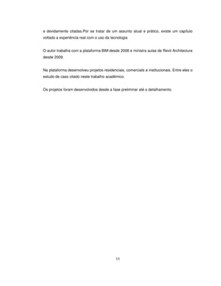 11
e devidamente citadas.Por se tratar de um assunto atual e prático, existe um capítulo
voltado a experiência real com o uso da tecnologia
O autor trabalha com a plataforma BIM desde 2008 e ministra aulas de Revit Architecture
desde 2009.
Na plataforma desenvolveu projetos residenciais, comerciaIs e institucionais. Entre eles o
estudo de caso citado neste trabalho acadêmico.
Os projetos foram desenvolvidos desde a fase preliminar até o detalhamento.
 