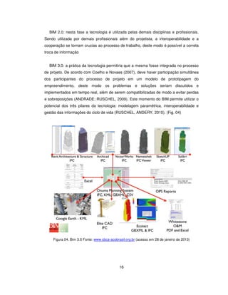 16
BIM 2.0: nesta fase a tecnologia é utilizada pelas demais disciplinas e profissionais.
Sendo utilizada por demais profissionais além do projetista, a interoperabilidade e a
cooperação se tornam crucias ao processo de trabalho, deste modo é possível a correta
troca de informação
BIM 3.0: a prática da tecnologia permitiria que a mesma fosse integrada no processo
de projeto. De acordo com Coelho e Novaes (2007), deve haver participação simultânea
dos participantes do processo de projeto em um modelo de prototipagem do
empreendimento, deste modo os problemas e soluções seriam discutidos e
implementados em tempo real, além de serem compatibilizadas de modo a evitar perdas
e sobreposições (ANDRADE; RUSCHEL, 2009). Este momento do BIM permite utilizar o
potencial dos três pilares da tecnologia: modelagem paramétrica, interoperabilidade e
gestão das informações do ciclo de vida (RUSCHEL, ANDERY, 2010). (Fig. 04)
Figura 04. Bim 3.0 Fonte: www.cbca-acobrasil.org.br (acesso em 28 de janeiro de 2013)
 