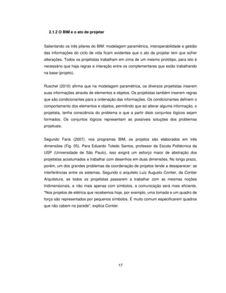 17
2.1.2 O BIM e o ato de projetar
Salientando os três pilares do BIM: modelagem paramétrica, interoperabilidade e gestão
das informações do ciclo de vida ficam evidentes que o ato de projetar tem que sofrer
alterações. Todos os projetistas trabalham em cima de um mesmo protótipo, para isto é
necessário que haja regras e interação entre os complementares que estão trabalhando
na base (projeto).
Ruschel (2010) afirma que na modelagem paramétrica, os diversos projetistas inserem
suas informações através de elementos e objetos. Os projetistas também inserem regras
que são condicionantes para a ordenação das informações. Os condicionantes definem o
comportamento dos elementos e objetos, permitindo que ao alterar alguma informação, o
projetista, tenha consciência do problema e que a partir disto conjuntos lógicos sejam
formados. Os conjuntos lógicos representam as possíveis soluções dos problemas
projetuais.
Segundo Faria (2007), nos programas BIM, os projetos são elaborados em três
dimensões (Fig. 05). Para Eduardo Toledo Santos, professor da Escola Politécnica da
USP (Universidade de São Paulo), isso exigirá um esforço maior de abstração dos
projetistas acostumados a trabalhar com desenhos em duas dimensões. No longo prazo,
porém, um dos grandes problemas da coordenação de projetos tende a desaparecer: as
interferências entre os sistemas. Segundo o arquiteto Luiz Augusto Contier, da Contier
Arquitetura, se todos os projetistas passarem a trabalhar com as mesmas noções
tridimensionais, e não mais apenas com símbolos, a comunicação será mais eficiente.
Nos projetos de elétrica que recebemos hoje, por exemplo, uma tomada e um quadro de
força são representados por pequenos símbolos. É muito comum especificarem quadros
que não cabem na parede, explica Contier.
 