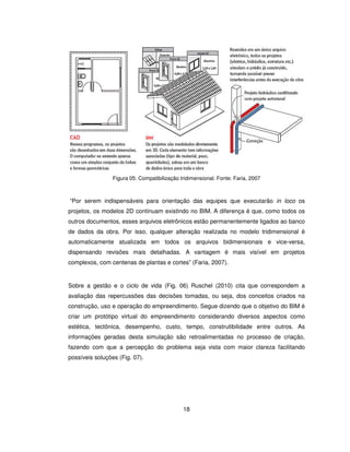 18
Figura 05: Compatibilização tridimensional. Fonte: Faria, 2007
“Por serem indispensáveis para orientação das equipes que executarão in loco os
projetos, os modelos 2D continuam existindo no BIM. A diferença é que, como todos os
outros documentos, esses arquivos eletrônicos estão permanentemente ligados ao banco
de dados da obra. Por isso, qualquer alteração realizada no modelo tridimensional é
automaticamente atualizada em todos os arquivos bidimensionais e vice-versa,
dispensando revisões mais detalhadas. A vantagem é mais visível em projetos
complexos, com centenas de plantas e cortes” (Faria, 2007).
Sobre a gestão e o ciclo de vida (Fig. 06) Ruschel (2010) cita que correspondem a
avaliação das repercussões das decisões tomadas, ou seja, dos conceitos criados na
construção, uso e operação do empreendimento. Segue dizendo que o objetivo do BIM é
criar um protótipo virtual do empreendimento considerando diversos aspectos como
estética, tectônica, desempenho, custo, tempo, construtibilidade entre outros. As
informações geradas desta simulação são retroalimentadas no processo de criação,
fazendo com que a percepção do problema seja vista com maior clareza facilitando
possíveis soluções (Fig. 07).
 