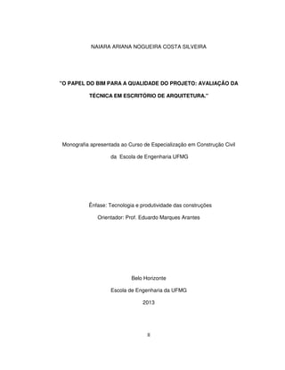 II
NAIARA ARIANA NOGUEIRA COSTA SILVEIRA
"O PAPEL DO BIM PARA A QUALIDADE DO PROJETO: AVALIAÇÃO DA
TÉCNICA EM ESCRITÓRIO DE ARQUITETURA."
Monografia apresentada ao Curso de Especialização em Construção Civil
da Escola de Engenharia UFMG
Ênfase: Tecnologia e produtividade das construções
Orientador: Prof. Eduardo Marques Arantes
Belo Horizonte
Escola de Engenharia da UFMG
2013
 