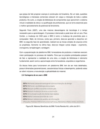 21
que possa de fato propiciar avanços à construção civil brasileira. De um lado, questões
tecnológicas e interesses comerciais colocam em xeque a interação de toda a cadeia
produtiva. Do outro, a criação de bibliotecas de componentes (que aproximem o sistema
virtual à realidade da obra) e a qualificação de profissionais, que se torna essencial para
o melhor aproveitamento do potencial da ferramenta.
Segundo Faria (2007), uma das maiores desvantagens da tecnologia é o tempo
necessário para a aprendizagem. O processo é demorado e pode levar até um ano. Para
Contier, a mudança do CAD para o BIM é como a mudança da prancheta para o
computador. Maló, do Uninova, conta que, primeiro, deve-se aprender a desenhar em
BIM; na segunda fase do aprendizado, realizam-se as trocas simples de arquivos entre
os projetistas. Somente na última fase, deve-se integrar outras etapas - orçamento,
cronograma, terraplenagem, sondagem.
Com a popularização da plataforma BIM, fornecedores de produtos e materiais exercem
maior participação no processo de trabalho. Para que os projetos prototipados possem
de fato a representar a realidade de uma obra, a criação de bibliotecas é elemento
fundamental, assim como a aproximação entre fornecedores, arquitetos e engenheiros.
Os blocos feitos para funcionarem em plataforma BIM, tem de ser mais detalhados,
possuir dimensões parametrizaveis, características físicas e desempenho, podendo estes
se referir inclusive a manutenção e aplicabilidade do material.
2.4 Vantagens de se usar o BIM
Figura.09. Maiores Benefícios do BIM. Fonte:Revista AU, Julho de 2011.
 