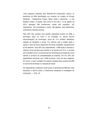 22
“Uma pesquisa realizada pela McGraw-Hill Construction apurou os
benefícios do BIM identificados por usuários do modelo na Europa
Ocidental - notadamente França, Reino Unido e Alemanha - e nos
Estados Unidos. O estudo, feito entre 27 de maio e 13 de agosto de
2010, abrangeu 948 profissionais, sendo 404 arquitetos, 162
engenheiros, 194 contratantes e outros 188 agentes, entre fabricantes,
consultores e demais usuários.
Para 80% dos usuários com grande experiência prática em BIM, a
tecnologia reduz os erros e as omissões no acervo técnico
(documentação) da construção; cerca de 71% também identificam
redução de retrabalho e outros 71% afirmam que o modelo ajuda a
reduzir o ciclo de fluxos específicos de certas atividades, especialmente
as de desenho. Para 62% dos respondentes, o BIM ajuda a empresa a
oferecer novos serviços para clientes e, de acordo com 51%, o conceito
serve também como uma ferramenta de marketing para atração de novos
clientes e aumento da competitividade da empresa. Por fim, 49% dos
especialistas afirmaram que o BIM aumenta o lucro de seus negócios.
Em suma, a maior vantagem do sistema relatada pelos usuários de BIM
é a economia de tempo e a redução de custos.
Os respondentes analisaram ainda quais os benefícios do BIM que mais
favorecem o retorno sobre o investimento necessário à modelagem da
construção. (...) (Fig. 10)
 