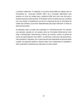 27
o processo colaborativo. A integração é uma ótima oportunidade de negócios para os
fornecedores da construção (LEUSIN, 2007). Se o fornecedor disponibilizar seus
produtos em forma de modelos para a plataforma BIM, será muito mais fácil para o
projetista especificar estes produtos. O fornecedor fornece os dados para que o projetista
use o seu produto. O projetista por sua vez tem a segurança de que as informações do
modelo são confiáveis, já que foram disponibilizadas pelo próprio fabricante. E ambos os
lados são favorecidos.
As altereções feitas no projeto são atualizadas bi e tridimensionamente. Por exemplo,
uma alteração realizada em uma parede, altera as informações bidimensionais como
cotas e representação, tridimensionais e técnica, por exemplo, interferir na planilha de
custos do projeto.Segundo Florio (2007), “os elementos construtivos são paramétricos,
interconectados e integrados. Com o aprimoramento das capacidades de parametrização
contidas nos programas gráficos é possível alterar seus componentes já modelados e
obter atualizações instantâneas que repercutem em todo o projeto”.
 