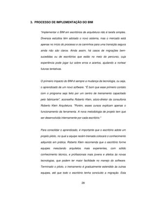 28
3. PROCESSO DE IMPLEMENTAÇÃO DO BIM
“Implementar o BIM em escritórios de arquitetura não é tarefa simples.
Diversos estúdios têm adotado o novo sistema, mas o mercado está
apenas no início do processo e os caminhos para uma transição segura
ainda não são claros. Ainda assim, há casos de migrações bem-
sucedidas ou de escritórios que estão no meio do percurso, cuja
experiência pode jogar luz sobre erros e acertos, ajudando a nortear
futuras tentativas.
O primeiro impacto do BIM é sempre a mudança da tecnologia, ou seja,
o aprendizado de um novo software. É bom que esse primeiro contato
com o programa seja feito por um centro de treinamento capacitado
pelo fabricante, aconselha Roberto Klein, sócio-diretor da consultoria
Roberto Klein Arquitetura. Porém, esses cursos explicam apenas o
funcionamento da ferramenta. A nova metodologia de projeto tem que
ser desenvolvida internamente por cada escritório.
Para consolidar o aprendizado, é importante que o escritório adote um
projeto piloto, no qual a equipe recém-treinada colocará o conhecimento
adquirido em prática. Roberto Klein recomenda que o escritório forme
equipes mesclando arquitetos mais experientes, com sólido
conhecimento técnico, e profissionais mais jovens e afeitos às novas
tecnologias, que podem ter maior facilidade no manejo do software.
Terminado o piloto, o treinamento é gradualmente estendido às outras
equipes, até que todo o escritório tenha concluído a migração. Esta
 