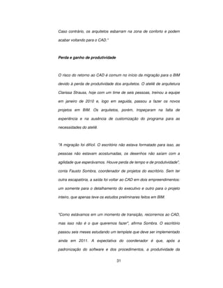 31
Caso contrário, os arquitetos esbarram na zona de conforto e podem
acabar voltando para o CAD.
Perda e ganho de produtividade
O risco do retorno ao CAD é comum no início da migração para o BIM
devido à perda de produtividade dos arquitetos. O ateliê de arquitetura
Clarissa Strauss, hoje com um time de seis pessoas, treinou a equipe
em janeiro de 2010 e, logo em seguida, passou a fazer os novos
projetos em BIM. Os arquitetos, porém, tropeçaram na falta de
experiência e na ausência de customização do programa para as
necessidades do ateliê.
A migração foi difícil. O escritório não estava formatado para isso, as
pessoas não estavam acostumadas, os desenhos não saíam com a
agilidade que esperávamos. Houve perda de tempo e de produtividade,
conta Fausto Sombra, coordenador de projetos do escritório. Sem ter
outra escapatória, a saída foi voltar ao CAD em dois empreendimentos:
um somente para o detalhamento do executivo e outro para o projeto
inteiro, que apenas teve os estudos preliminares feitos em BIM.
Como estávamos em um momento de transição, recorremos ao CAD,
mas isso não é o que queremos fazer, afirma Sombra. O escritório
passou seis meses estudando um template que deve ser implementado
ainda em 2011. A expectativa do coordenador é que, após a
padronização do software e dos procedimentos, a produtividade da
 