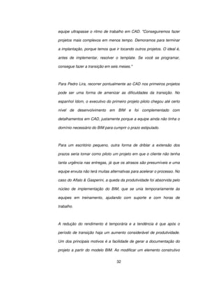 32
equipe ultrapasse o ritmo de trabalho em CAD. Conseguiremos fazer
projetos mais complexos em menos tempo. Demoramos para terminar
a implantação, porque temos que ir tocando outros projetos. O ideal é,
antes de implementar, resolver o template. Se você se programar,
consegue fazer a transição em seis meses.
Para Pedro Lira, recorrer pontualmente ao CAD nos primeiros projetos
pode ser uma forma de amenizar as dificuldades da transição. No
espanhol Idom, o executivo do primeiro projeto piloto chegou até certo
nível de desenvolvimento em BIM e foi complementado com
detalhamentos em CAD, justamente porque a equipe ainda não tinha o
domínio necessário do BIM para cumprir o prazo estipulado.
Para um escritório pequeno, outra forma de driblar a extensão dos
prazos seria tomar como piloto um projeto em que o cliente não tenha
tanta urgência nas entregas, já que os atrasos são presumíveis e uma
equipe enxuta não terá muitas alternativas para acelerar o processo. No
caso do Aflalo  Gasperini, a queda da produtividade foi absorvida pelo
núcleo de implementação do BIM, que se unia temporariamente às
equipes em treinamento, ajudando com suporte e com horas de
trabalho.
A redução do rendimento é temporária e a tendência é que após o
período de transição haja um aumento considerável de produtividade.
Um dos principais motivos é a facilidade de gerar a documentação do
projeto a partir do modelo BIM. Ao modificar um elemento construtivo
 