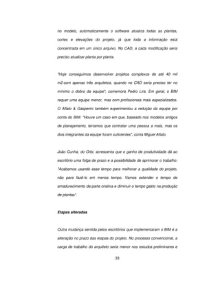 33
no modelo, automaticamente o software atualiza todas as plantas,
cortes e elevações do projeto, já que toda a informação está
concentrada em um único arquivo. No CAD, a cada modificação seria
preciso atualizar planta por planta.
Hoje conseguimos desenvolver projetos complexos de até 40 mil
m2 com apenas três arquitetos, quando no CAD seria preciso ter no
mínimo o dobro da equipe, comemora Pedro Lira. Em geral, o BIM
requer uma equipe menor, mas com profissionais mais especializados.
O Aflalo  Gasperini também experimentou a redução da equipe por
conta do BIM. Houve um caso em que, baseado nos modelos antigos
de planejamento, teríamos que contratar uma pessoa a mais, mas os
dois integrantes da equipe foram suficientes, conta Miguel Aflalo.
João Cunha, do Orbi, acrescenta que o ganho de produtividade dá ao
escritório uma folga de prazo e a possibilidade de aprimorar o trabalho:
Acabamos usando esse tempo para melhorar a qualidade do projeto,
não para fazê-lo em menos tempo. Vamos estender o tempo de
amadurecimento da parte criativa e diminuir o tempo gasto na produção
de plantas.
Etapas alteradas
Outra mudança sentida pelos escritórios que implementaram o BIM é a
alteração no prazo das etapas do projeto. No processo convencional, a
carga de trabalho do arquiteto seria menor nos estudos preliminares e
 