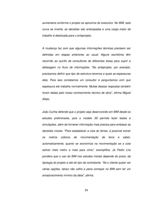 34
aumentaria conforme o projeto se aproxima do executivo. No BIM, esta
curva se inverte, as decisões são antecipadas e uma carga maior de
trabalho é deslocada para o anteprojeto.
A mudança faz com que algumas informações técnicas precisem ser
definidas em etapas anteriores ao usual. Alguns escritórios têm
recorrido ao auxílio de consultores de diferentes áreas para suprir a
defasagem no fluxo de informações. No anteprojeto, por exemplo,
precisamos definir que tipo de estrutura teremos e quais as espessuras
dela. Para isso contatamos um consultor e perguntamos com que
espessura ele trabalha normalmente. Muitas dessas respostas também
foram dadas pelo nosso conhecimento técnico de obra, afirma Miguel
Aflalo.
João Cunha defende que o projeto seja desenvolvido em BIM desde os
estudos preliminares, pois o modelo 3D permite fazer testes e
simulações, além de fornecer informação mais precisa para embasar as
decisões iniciais. Para estabelecer a cota do térreo, é possível extrair
os metros cúbicos de movimentação de terra e saber,
automaticamente, quanto se economiza na movimentação se a cota
estiver meio metro a mais para cima, exemplifica. Já Pedro Lira
pondera que o uso do BIM nos estudos iniciais depende do prazo, da
tipologia do projeto e até do tipo de contratante. Se o cliente quiser ver
várias opções, talvez não valha a pena começar no BIM sem ter um
amadurecimento mínimo da ideia, afirma.
 