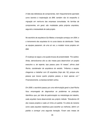 35
A falta das bibliotecas de componentes, item frequentemente apontado
como barreira à implantação do BIM, também não foi empecilho à
migração em nenhuma das empresas consultadas. As famílias de
componentes, em geral, são modeladas pelos próprios arquitetos,
segundo a necessidade de cada projeto.
No escritório de arquitetura Gui Mattos a transição começou em 2004, e
o treinamento dos arquitetos foi no curso básico do distribuidor. Todas
as equipes passaram, de uma só vez, a modelar novos projetos em
BIM.
À mudança se seguiu uma queda brusca de produtividade. Foi caótico.
Antes, demorávamos oito ou dez meses para desenvolver um projeto
executivo e, de repente, isso passou para 16 meses, afirma José
Rocha, coordenador de arquitetura do estúdio. Inflamos a equipe,
chegamos a trabalhar com 25 arquitetos [hoje são 16], porque uma
pessoa que tocava quatro projetos passou a tocar apenas um.
Financeiramente, a empresa também sofreu.
Em 2009, o escritório passou por uma reformulação geral e José Rocha
ficou encarregado de diagnosticar os problemas na produção.
Identificou que, por falta de padronização na metodologia de trabalho,
cada arquiteto havia desenvolvido seu próprio método. Estudamos 20
dos nossos projetos e cada um tinha um padrão. Fui atrás da maneira
como cada arquiteto trabalhava para escolher as melhores, definir um
padrão e começar uma segunda transição. Foram seis meses de
 