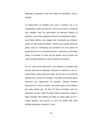 36
diagnóstico e pesquisa e mais seis meses de implantação, conta o
arquiteto.
Foi desenvolvido um template único para o escritório, isto é, as
configurações iniciais que definem a forma como todos os arquitetos
iriam trabalhar. Além da padronização de elementos gráficos do
programa - como cores, espessuras de linha e combinações de layers -,
José Rocha elaborou uma listagem das informações que deveriam
constar em cada etapa do trabalho. Paramos para estudar planta por
planta: quais as informações que precisamos ter numa planta de
engenharia civil? E em uma planta de forro?, exemplifica. A partir deste
estudo, foi montado um check list para garantir, dali em diante, que
todos os projetos seguissem a mesma sequência construtiva.
Por fim, José Rocha desenvolveu uma biblioteca de padrões para
diversos elementos da edificação. Estudamos e definimos o que é o
nosso produto, nossa receita de projeto, afirma. Criar uma receita não
significa criar uma linha de montagem, mas definir previamente alguns
elementos que seguramente se repetirão. Sempre tentamos
personalizar ao máximo o projeto, mas certas coisas nós já sabemos
que serão daquele jeito. Se temos 25 tipos de banheiro, será que
precisamos inventar o 26o? Eu posso misturar todos eles e chegar a
algum resultado. Não significa que todas as nossas casas vão ter o
mesmo banheiro, mas teremos um ponto de partida onde estão
definidas espessuras, alturas etc., conta.
 