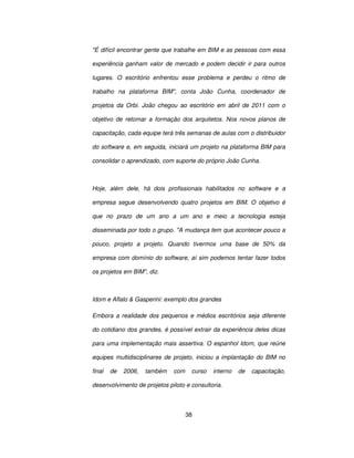 38
É difícil encontrar gente que trabalhe em BIM e as pessoas com essa
experiência ganham valor de mercado e podem decidir ir para outros
lugares. O escritório enfrentou esse problema e perdeu o ritmo de
trabalho na plataforma BIM, conta João Cunha, coordenador de
projetos da Orbi. João chegou ao escritório em abril de 2011 com o
objetivo de retomar a formação dos arquitetos. Nos novos planos de
capacitação, cada equipe terá três semanas de aulas com o distribuidor
do software e, em seguida, iniciará um projeto na plataforma BIM para
consolidar o aprendizado, com suporte do próprio João Cunha.
Hoje, além dele, há dois profissionais habilitados no software e a
empresa segue desenvolvendo quatro projetos em BIM. O objetivo é
que no prazo de um ano a um ano e meio a tecnologia esteja
disseminada por todo o grupo. A mudança tem que acontecer pouco a
pouco, projeto a projeto. Quando tivermos uma base de 50% da
empresa com domínio do software, aí sim podemos tentar fazer todos
os projetos em BIM, diz.
Idom e Aflalo  Gasperini: exemplo dos grandes
Embora a realidade dos pequenos e médios escritórios seja diferente
do cotidiano dos grandes, é possível extrair da experiência deles dicas
para uma implementação mais assertiva. O espanhol Idom, que reúne
equipes multidisciplinares de projeto, iniciou a implantação do BIM no
final de 2006, também com curso interno de capacitação,
desenvolvimento de projetos piloto e consultoria.
 