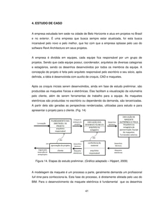 41
4. ESTUDO DE CASO
A empresa estudada tem sede na cidade de Belo Horizonte e atua em projetos no Brasil
e no exterior. É uma empresa que busca sempre estar atualizada, foi esta busca
incansável pelo novo e pelo melhor, que fez com que a empresa optasse pelo uso do
software Revit Architecture em seus projetos.
A empresa é dividida em equipes, cada equipe fica responsável por um grupo de
projetos. Sendo que cada equipe possui, coordenador, arquitetos de diversas categorias
e estagiários, sendo os desenhos desenvolvidos por todos os membros da equipe. A
concepção do projeto é feita pelo arquiteto responsável pelo escritório e seu sócio, após
definida, a idéia é desenvolvida com auxilio de croquis, CAD e maquetes.
Após os croquis iniciais serem desenvolvidos, ainda em fase de estudo preliminar, são
produzidas as maquetes físicas e eletrônicas. Elas facilitam a visualização da volumetria
pelo cliente, além de serem ferramentas de trabalho para a equipe. As maquetes
eletrônicas são produzidas no escritório ou dependendo da demanda, são terceirizadas.
A partir dela são geradas as perspectivas renderizadas, utilizadas para estudo e para
apresentar o projeto para o cliente. (Fig. 14)
Figura 14. Etapas do estudo preliminar. (Gráfico adaptado – Hippert, 2009)
A modelagem da maquete é um processo a parte, geralmente demanda um profissional
full time para confecciona-la. Esta fase do processo, é diretamente afetada pelo uso do
BIM. Para o desenvolvimento da maquete eletrônica é fundamental que os desenhos
 