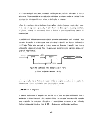 42
técnicos já estejam avançados. Para esta modelagem era utilizado o software 3Dmax e
SketchUp. Após modelado eram aplicados materiais, texturas e luzes ao modelo.Após
definição dos últimos detalhes, é feita a renderização do modelo.
A fase de modelagem demanda bastante atenção e trabalho, já que a imagem deve estar
de acordo com o projeto e passará pelo crivo do cliente. Caso alguma mudança seja feita
no projeto, poderá ser necessário alterar o modelo e consequentemente refazer as
perspectivas.
As perspectivas geradas são adicionadas ao projeto e apresentadas para o cliente. Caso
não seja aprovado, o projeto volta para a linha de produção e o estudo preliminar e
modificado. Caso seja aprovado o projeto segue na linha de produção para que o
anteprojeto seja desenvolvido (Fig. 15), para que posteriormente o projeto possa ser
aprovado na prefeitura.
Figura 15. Softwares antes da aplicação do Revit.
(Gráfico adaptado – Hippert, 2009)
Após aprovação na prefeitura, é desenvolvido o projeto executivo e o projeto de
detalhamento, ambos necessários para a execução do projeto.
2.1 O Revit na empresa
O BIM foi introduzido na empresa no ano de 2010, onde foi feito treinamento com a
equipe de projeto e template básico para trabalho, inicialmente o software foi utilizado
para produção de maquetes eletrônicas e perspectivas, começou a ser utilizado
efetivamente para projetos no meio de 2011, abrangendo projetos e perspectivas.
 