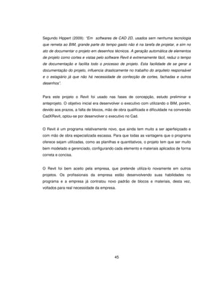 45
Segundo Hippert (2009): “Em softwares de CAD 2D, usados sem nenhuma tecnologia
que remeta ao BIM, grande parte do tempo gasto não é na tarefa de projetar, e sim no
ato de documentar o projeto em desenhos técnicos. A geração automática de elementos
de projeto como cortes e vistas pelo software Revit é extremamente fácil, reduz o tempo
de documentação e facilita todo o processo de projeto. Esta facilidade de se gerar a
documentação do projeto, influencia drasticamente no trabalho do arquiteto responsável
e o estagiário já que não há necessidade de confecção de cortes, fachadas e outros
desenhos”.
Para este projeto o Revit foi usado nas fases de concepção, estudo preliminar e
anteprojeto. O objetivo inicial era desenvolver o executivo com utilizando o BIM, porém,
devido aos prazos, a falta de blocos, mão de obra qualificada e dificuldade na conversão
CadXRevit, optou-se por desenvolver o executivo no Cad.
O Revit é um programa relativamente novo, que ainda tem muito a ser aperfeiçoado e
com mão de obra especializada escassa. Para que todas as vantagens que o programa
oferece sejam utilizadas, como as planilhas e quantitativos, o projeto tem que ser muito
bem modelado e gerenciado, configurando cada elemento e materiais aplicados de forma
correta e concisa.
O Revit foi bem aceito pela empresa, que pretende utiliza-lo novamente em outros
projetos. Os profissionais da empresa estão desenvolvendo suas habilidades no
programa e a empresa já contratou novo padrão de blocos e materiais, desta vez,
voltados para real necessidade da empresa.
 