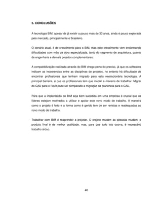 46
5. CONCLUSÕES
A tecnologia BIM, apesar de já existir a pouco mais de 30 anos, ainda é pouco explorada
pelo mercado, principalmente o Brasileiro.
O cenário atual, é de crescimento para o BIM, mas este crescimento vem encontrando
dificuldades com mão de obra especializada, tanto do segmento de arquitetura, quanto
de engenharia e demais projetos complementares.
A compatibilização realizada através do BIM chega perto do preciso, já que os softwares
indicam as incoerencias entre as disciplinas de projetos, no entanto há dificuldade de
encontrar profissionais que tenham migrado para esta revolucionária tecnologia. A
principal barreira, é que os profissionais tem que mudar a maneira de trabalhar. Migrar
do CAD para o Revit pode ser comparado a migração da prancheta para o CAD.
Para que a implantação do BIM seja bem sucedida em uma empresa é crucial que os
líderes estejam motivados a utilizar e apoiar este novo modo de trabalho. A maneira
como o projeto é feito e a forma como é gerido tem de ser revistas e readequadas ao
novo modo de trabalho.
Trabalhar com BIM é reaprender a projetar. O projeto mudam as pessoas mudam, o
produto final é de melhor qualidade, mas, para que tudo isto ocorra, é necessário
trabalho árduo.
 