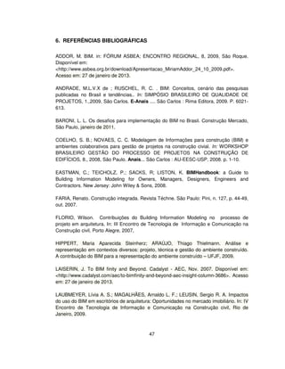 47
6. REFERÊNCIAS BIBLIOGRÁFICAS
ADDOR, M. BIM. in: FÓRUM ASBEA; ENCONTRO REGIONAL, 8, 2009, São Roque.
Disponível em:
http://www.asbea.org.br/download/Apresentacao_MiriamAddor_24_10_2009.pdf.
Acesso em: 27 de janeiro de 2013.
ANDRADE, M.L.V.X de ; RUSCHEL, R. C. . BIM: Conceitos, cenário das pesquisas
publicadas no Brasil e tendências.. In: SIMPÓSIO BRASILEIRO DE QUALIDADE DE
PROJETOS, 1.,2009, São Carlos. E-Anais .... São Carlos : Rima Editora, 2009. P. 6021-
613.
BARONI, L. L. Os desafios para implementação do BIM no Brasil. Construção Mercado,
São Paulo, janeiro de 2011.
COELHO, S. B.; NOVAES, C. C. Modelagem de Informações para construção (BIM) e
ambientes colaborativos para gestão de projetos na construção civial. In: WORKSHOP
BRASILEIRO GESTÃO DO PROCESSO DE PROJETOS NA CONSTRUÇÃO DE
EDIFÍCIOS, 8., 2008, São Paulo. Anais... São Carlos : AU-EESC-USP, 2008. p. 1-10.
EASTMAN, C.; TEICHOLZ, P.; SACKS, R; LISTON, K. BIMHandbook: a Guide to
Building Information Modeling for Owners, Managers, Designers, Engineers and
Contractors. New Jersey: John Wiley  Sons, 2008.
FARIA, Renato. Construção integrada. Revista Téchne. São Paulo: Pini, n. 127, p. 44-49,
out. 2007.
FLORIO, Wilson. Contribuições do Building Information Modeling no processo de
projeto em arquitetura. In: III Encontro de Tecnologia de Informação e Comunicação na
Construção civil, Porto Alegre, 2007,
HIPPERT, Maria Aparecida Steinherz; ARAÚJO, Thiago Thielmann. Análise e
representação em contextos diversos: projeto, técnica e gestão do ambiente construído.
A contribuição do BIM para a representação do ambiente construído – UFJF, 2009.
LAISERIN, J. To BIM finity and Beyond. Cadalyst - AEC, Nov. 2007. Disponível em:
http://www.cadalyst.com/aec/to-bimfinity-and-beyond-aec-insight-column-3686. Acesso
em: 27 de janeiro de 2013.
LAUBMEYER, Lívia A. S.; MAGALHÃES, Arnaldo L. F.; LEUSIN, Sergio R. A. Impactos
do uso do BIM em escritórios de arquitetura: Oportunidades no mercado imobiliário. In: IV
Encontro de Tecnologia de Informação e Comunicação na Construção civil, Rio de
Janeiro, 2009.
 