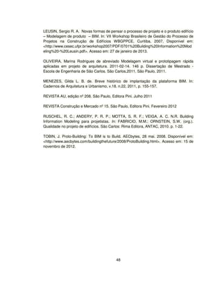 48
LEUSIN, Sergio R. A. Novas formas de pensar o processo de projeto e o produto edifício
– Modelagem de produto – BIM. In: VII Workshop Brasileiro de Gestão do Processo de
Projetos na Construção de Edifícios WBGPPCE, Curitiba, 2007, Disponível em:
http://www.cesec.ufpr.br/workshop2007/PDF/0701%20Building%20Information%20Mod
eling%20-%20Leusin.pdf. Acesso em: 27 de janeiro de 2013.
OLIVEIRA, Marina Rodrigues de abreviado Modelagem virtual e prototipagem rápida
aplicadas em projeto de arquitetura. 2011-02-14. 146 p. Dissertação de Mestrado -
Escola de Engenharia de São Carlos. São Carlos,2011. São Paulo, 2011.
MENEZES, Gilda L. B. de. Breve histórico de implantação da plataforma BIM. In:
Cadernos de Arquitetura e Urbanismo, v.18. n.22, 2011, p. 155-157.
REVISTA AU, edição nº 208. São Paulo, Editora Pini. Julho 2011
REVISTA Construção e Mercado nº 15. São Paulo, Editora Pini. Fevereiro 2012
RUSCHEL, R. C.; ANDERY, P. R. P.; MOTTA, S. R. F.; VEIGA, A. C. N.R. Building
Information Modeling para projetistas. In: FABRICIO, M.M.; ORNSTEIN, S.W. (org.).
Qualidade no projeto de edifícios. São Carlos: Rima Editora, ANTAC, 2010. p. 1-22.
TOBIN, J. Proto-Building: To BIM is to Build. AECbytes, 28 mai. 2008. Disponível em:
http://www.aecbytes.com/buildingthefuture/2008/ProtoBuilding.html. Acesso em: 15 de
novembro de 2012.
 