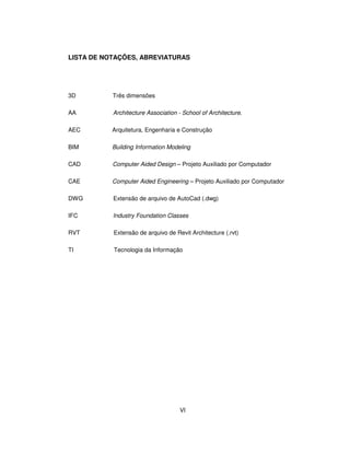 VI
LISTA DE NOTAÇÕES, ABREVIATURAS
3D Três dimensões
AA Architecture Association - School of Architecture.
AEC Arquitetura, Engenharia e Construção
BIM Building Information Modeling
CAD Computer Aided Design – Projeto Auxiliado por Computador
CAE Computer Aided Engineering – Projeto Auxiliado por Computador
DWG Extensão de arquivo de AutoCad (.dwg)
IFC Industry Foundation Classes
RVT Extensão de arquivo de Revit Architecture (.rvt)
TI Tecnologia da Informação
 