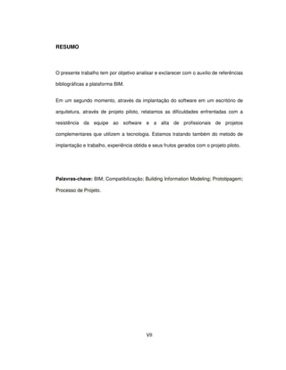 VII
RESUMO
O presente trabalho tem por objetivo analisar e exclarecer com o auxilio de referências
bibliográficas a plataforma BIM.
Em um segundo momento, através da implantação do software em um escritório de
arquitetura, através de projeto piloto, relatamos as dificuldades enfrentadas com a
resistência da equipe ao software e a alta de profissionais de projetos
complementares que utilizem a tecnologia. Estamos tratando também do metodo de
implantação e trabalho, experiência obtida e seus frutos gerados com o projeto piloto.
Palavras-chave: BIM; Compatibilização; Building Information Modeling; Prototipagem;
Processo de Projeto.
 