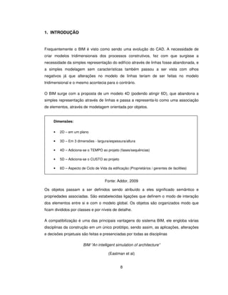 8
1. INTRODUÇÃO
Frequentemente o BIM é visto como sendo uma evolução do CAD. A necessidade de
criar modelos tridimensionais dos processos construtivos, fez com que surgisse a
necessidade da simples representação do edifício através de linhas fosse abandonada, e
a simples modelagem sem características também passou a ser vista com olhos
negativos já que alterações no modelo de linhas teriam de ser feitas no modelo
tridimensional e o mesmo acontecia para o contrário.
O BIM surge com a proposta de um modelo 4D (podendo atingir 6D), que abandona a
simples representação através de linhas e passa a representa-lo como uma associação
de elementos, através de modelagem orientada por objetos.
Fonte: Addor, 2009
Os objetos passam a ser definidos sendo atribuído a eles significado semântico e
propriedades associadas. São estabelecidas ligações que definem o modo de interação
dos elementos entre si e com o modelo global. Os objetos são organizados modo que
ficam divididos por classes e por níveis de detalhe.
A compatibilização é uma das principais vantagens do sistema BIM, ele engloba várias
disciplinas da construção em um único protótipo, sendo assim, as aplicações, alterações
e decisões projetuais são feitas e presenciadas por todas as disciplinas
BIM “An intelligent simulation of architecture”
(Eastman et al)
Dimensões:
• 2D – em um plano
• 3D – Em 3 dimensões - largura/espessura/altura
• 4D – Adiciona-se o TEMPO ao projeto (fases/sequências)
• 5D – Adiciona-se o CUSTO ao projeto
• 6D – Aspecto de Ciclo de Vida da edificação (Proprietários / gerentes de facilities)
 
