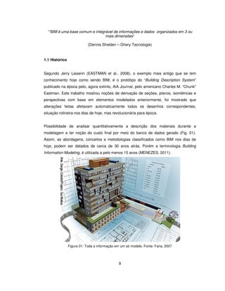 9
“”BIM é uma base comum e integrável de informações e dados organizados em 3 ou
mais dimensões”
(Dennis Shelden – Ghery Tecnologie)
1.1 Histórico
Segundo Jerry Laiserin (EASTMAN et al., 2008), o exemplo mais antigo que se tem
conhecimento hoje como sendo BIM, é o protótipo do “Building Description System”
publicado na época pelo, agora extinto, AiA Journal, pelo americano Charles M. “Chunk”
Eastman. Este trabalho mostrou noções de derivação de seções, planos, isométricas e
perspectivas com base em elementos modelados anteriormente, foi mostrado que
alterações feitas afetavam automaticamente todos os desenhos correspondentes,
situação rotineira nos dias de hoje, mas revolucionária para época.
Possibilidade de analisar quantitativamente a descrição dos materiais durante a
modelagem e ter noção do custo final por meio do banco de dados gerado (Fig. 01).
Assim, as abordagens, conceitos e metodologias classificados como BIM nos dias de
hoje, podem ser datados de cerca de 30 anos atrás. Porém a terminologia Building
Information Modeling, é utilizada a pelo menos 15 anos (MENEZES, 2011).
Figura 01: Toda a informação em um só modelo. Fonte: Faria, 2007
 