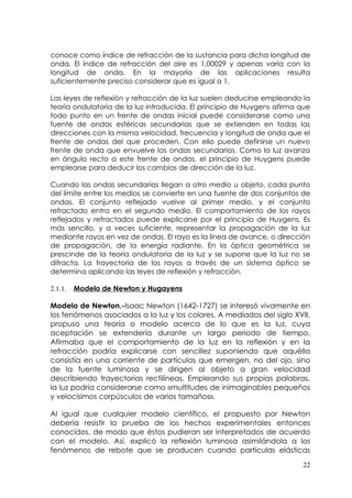 conoce como índice de refracción de la sustancia para dicha longitud de
onda. El índice de refracción del aire es 1,00029 y apenas varía con la
longitud de onda. En la mayoría de las aplicaciones resulta
suficientemente preciso considerar que es igual a 1.

Las leyes de reflexión y refracción de la luz suelen deducirse empleando la
teoría ondulatoria de la luz introducida. El principio de Huygens afirma que
todo punto en un frente de ondas inicial puede considerarse como una
fuente de ondas esféricas secundarias que se extienden en todas las
direcciones con la misma velocidad, frecuencia y longitud de onda que el
frente de ondas del que proceden. Con ello puede definirse un nuevo
frente de onda que envuelve las ondas secundarias. Como la luz avanza
en ángulo recto a este frente de ondas, el principio de Huygens puede
emplearse para deducir los cambios de dirección de la luz.

Cuando las ondas secundarias llegan a otro medio u objeto, cada punto
del límite entre los medios se convierte en una fuente de dos conjuntos de
ondas. El conjunto reflejado vuelve al primer medio, y el conjunto
refractado entra en el segundo medio. El comportamiento de los rayos
reflejados y refractados puede explicarse por el principio de Huygens. Es
más sencillo, y a veces suficiente, representar la propagación de la luz
mediante rayos en vez de ondas. El rayo es la línea de avance, o dirección
de propagación, de la energía radiante. En la óptica geométrica se
prescinde de la teoría ondulatoria de la luz y se supone que la luz no se
difracta. La trayectoria de los rayos a través de un sistema óptico se
determina aplicando las leyes de reflexión y refracción.

2.1.1.   Modelo de Newton y Hugayens

Modelo de Newton.-Isaac Newton (1642-1727) se interesó vivamente en
los fenómenos asociados a la luz y los colores. A mediados del siglo XVII,
propuso una teoría o modelo acerca de lo que es la luz, cuya
aceptación se extendería durante un largo periodo de tiempo.
Afirmaba que el comportamiento de la luz en la reflexión y en la
refracción podría explicarse con sencillez suponiendo que aquélla
consistía en una corriente de partículas que emergen, no del ojo, sino
de la fuente luminosa y se dirigen al objeto a gran velocidad
describiendo trayectorias rectilíneas. Empleando sus propias palabras,
la luz podría considerarse como «multitudes de inimaginables pequeños
y velocísimos corpúsculos de varios tamaños».

Al igual que cualquier modelo científico, el propuesto por Newton
debería resistir la prueba de los hechos experimentales entonces
conocidos, de modo que éstos pudieran ser interpretados de acuerdo
con el modelo. Así, explicó la reflexión luminosa asimilándola a los
fenómenos de rebote que se producen cuando partículas elásticas
                                                                         22
 