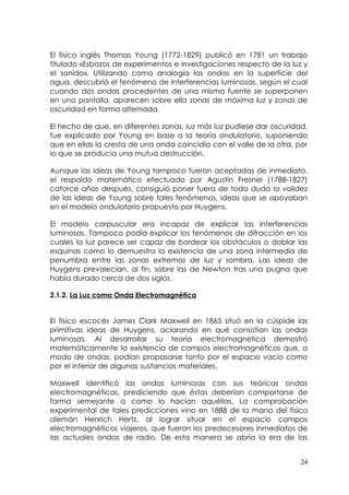 El físico inglés Thomas Young (1772-1829) publicó en 1781 un trabajo
titulado «Esbozos de experimentos e investigaciones respecto de la luz y
el sonido». Utilizando como analogía las ondas en la superficie del
agua, descubrió el fenómeno de interferencias luminosas, según el cual
cuando dos ondas procedentes de una misma fuente se superponen
en una pantalla, aparecen sobre ella zonas de máxima luz y zonas de
oscuridad en forma alternada.

El hecho de que, en diferentes zonas, luz más luz pudiese dar oscuridad,
fue explicado por Young en base a la teoría ondulatorio, suponiendo
que en ellas la cresta de una onda coincidía con el valle de la otra, por
lo que se producía una mutua destrucción.

Aunque las ideas de Young tampoco fueron aceptadas de inmediato,
el respaldo matemático efectuado por Agustín Fresnel (1788-1827)
catorce años después, consiguió poner fuera de toda duda la validez
de las ideas de Young sobre tales fenómenos, ideas que se apoyaban
en el modelo ondulatorio propuesto por Huygens.

El modelo corpuscular era incapaz de explicar las interferencias
luminosas. Tampoco podía explicar los fenómenos de difracción en los
cuales la luz parece ser capaz de bordear los obstáculos o doblar las
esquinas como lo demuestra la existencia de una zona intermedia de
penumbra entre las zonas extremas de luz y sombra. Las ideas de
Huygens prevalecían, al fin, sobre las de Newton tras una pugna que
había durado cerca de dos siglos.

2.1.2. La Luz como Onda Electromagnética


El físico escocés James Clark Maxwell en 1865 situó en la cúspide las
primitivas ideas de Huygens, aclarando en qué consistían las ondas
luminosas. Al desarrollar su teoría electromagnética demostró
matemáticamente la existencia de campos electromagnéticos que, a
modo de ondas, podían propasarse tanto por el espacio vacío como
por el interior de algunas sustancias materiales.

Maxwell identificó las ondas luminosas con sus teóricas ondas
electromagnéticas, prediciendo que éstas deberían comportarse de
forma semejante a como lo hacían aquéllas. La comprobación
experimental de tales predicciones vino en 1888 de la mano del fisico
alemán Henrich Hertz, al lograr situar en el espacio campos
electromagnéticos viajeros, que fueron los predecesores inmediatos de
las actuales ondas de radio. De esta manera se abría la era de las


                                                                       24
 