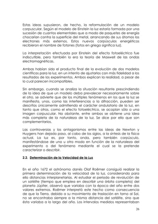 Estas ideas supusieron, de hecho, la reformulación de un modelo
corpuscular. Según el modelo de Einstein la luz estaría formada por una
sucesión de cuantos elementales que a modo de paquetes de energía
chocarían contra la superficie del metal, arrancando de sus átomos los
electrones más externos. Estos nuevos corpúsculos energéticos
recibieron el nombre de fotones (fotos en griego significa luz).

La interpretación efectuada por Einstein del efecto fotoeléctrico fue
indiscutible, pero también lo era la teoría de Maxwell de las ondas
electromagnéticas.

Ambas habían sido el producto final de la evolución de dos modelos
científicos para la luz, en un intento de ajustarlos con más fidelidad a los
resultados de los experimentos. Ambos explican la realidad, a pesar de
lo cual parecen incompatibles.

Sin embargo, cuando se analiza la situación resultante prescindiendo
de la idea de que un modelo deba prevalecer necesariamente sobre
el otro, se advierte que de los múltiples fenómenos en los que la luz se
manifiesta, unos, como las interferencias o la difracción, pueden ser
descritos únicamente admitiendo el carácter ondulatorio de la luz, en
tanto que otros, como el efecto fotoeléctrico, se acoplan sólo a una
imagen corpuscular. No obstante, entre ambos se obtiene una idea
más completa de la naturaleza de la luz. Se dice por ello que son
complementarios.

Las controversias y los antagonismos entre las ideas de Newton y
Huygens han dejado paso, al cabo de los siglos, a la síntesis de la física
actual. La luz es, por tanto, onda, pero también corpúsculo,
manifestándose de uno u otro modo en función de la naturaleza del
experimento o del fenómeno mediante el cual se la pretende
caracterizar o describir.

2.2. Determinación de la Velocidad de la Luz


En el año 1672 el astrónomo danés Olaf Roëmer consiguió realizar la
primera determinación de la velocidad de la luz, considerando para
ello distancias interplanetarias. Al estudiar el periodo de revolución de
un satélite (tiempo que emplea en describir una órbita completa) del
planeta Júpiter, observó que variaba con la época del año entre dos
valores extremos. Roëmer interpretó este hecho como consecuencia
de que la Tierra, debido a su movimiento de traslación en torno al Sol,
no se encontraba siempre a la misma distancia del satélite, sino que
ésta variaba a lo largo del año. Los intervalos medidos representaban

                                                                         26
 