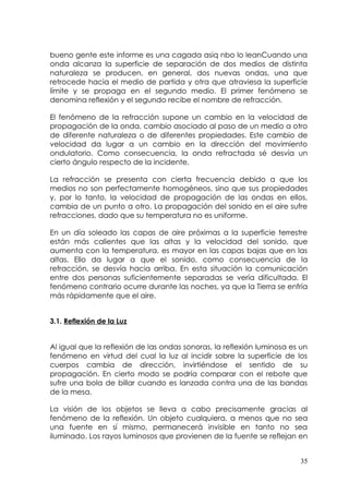 bueno gente este informe es una cagada asiq nbo lo leanCuando una
onda alcanza la superficie de separación de dos medios de distinta
naturaleza se producen, en general, dos nuevas ondas, una que
retrocede hacia el medio de partida y otra que atraviesa la superficie
límite y se propaga en el segundo medio. El primer fenómeno se
denomina reflexión y el segundo recibe el nombre de refracción.

El fenómeno de la refracción supone un cambio en la velocidad de
propagación de la onda, cambio asociado al paso de un medio a otro
de diferente naturaleza o de diferentes propiedades. Este cambio de
velocidad da lugar a un cambio en la dirección del movimiento
ondulatorio. Como consecuencia, la onda refractada sé desvía un
cierto ángulo respecto de la incidente.

La refracción se presenta con cierta frecuencia debido a que los
medios no son perfectamente homogéneos, sino que sus propiedades
y, por lo tanto, la velocidad de propagación de las ondas en ellos,
cambia de un punto a otro. La propagación del sonido en el aire sufre
refracciones, dado que su temperatura no es uniforme.

En un día soleado las capas de aire próximas a la superficie terrestre
están más calientes que las altas y la velocidad del sonido, que
aumenta con la temperatura, es mayor en las capas bajas que en las
altas. Ello da lugar a que el sonido, como consecuencia de la
refracción, se desvía hacia arriba. En esta situación la comunicación
entre dos personas suficientemente separadas se vería dificultada. El
fenómeno contrario ocurre durante las noches, ya que la Tierra se enfría
más rápidamente que el aire.


3.1. Reflexión de la Luz


Al igual que la reflexión de las ondas sonoras, la reflexión luminosa es un
fenómeno en virtud del cual la luz al incidir sobre la superficie de los
cuerpos cambia de dirección, invirtiéndose el sentido de su
propagación. En cierto modo se podría comparar con el rebote que
sufre una bola de billar cuando es lanzada contra una de las bandas
de la mesa.

La visión de los objetos se lleva a cabo precisamente gracias al
fenómeno de la reflexión. Un objeto cualquiera, a menos que no sea
una fuente en sí mismo, permanecerá invisible en tanto no sea
iluminado. Los rayos luminosos que provienen de la fuente se reflejan en


                                                                        35
 