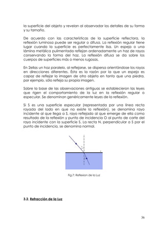 la superficie del objeto y revelan al observador los detalles de su forma
y su tamaño.

De acuerdo con las características de la superficie reflectora, la
reflexión luminosa puede ser regular o difusa. La reflexión regular tiene
lugar cuando la superficie es perfectamente lisa. Un espejo o una
lámina metálica pulimentada reflejan ordenadamente un haz de rayos
conservando la forma del haz. La reflexión difusa se da sobre los
cuerpos de superficies más o menos rugosas.

En 2ellas un haz paralelo, al reflejarse, se dispersa orientándose los rayos
en direcciones diferentes. Ésta es la razón por la que un espejo es
capaz de reflejar la imagen de otro objeto en tanto que una piedra,
por ejemplo, sólo refleja su propia imagen.

Sobre la base de las observaciones antiguas se establecieron las leyes
que rigen el comportamiento de la luz en la reflexión regular o
especular. Se denominan genéricamente leyes de la reflexión.

Si S es una superficie especular (representada por una línea recta
rayada del lado en que no existe la reflexión), se denomina rayo
incidente al que llega a S, rayo reflejado al que emerge de ella como
resultado de la reflexión y punto de incidencia O al punto de corte del
rayo incidente con la superficie S. La recta N, perpendicular a S por el
punto de incidencia, se denomina normal.




                            Fig.7: Reflexion de la Luz




3.2. Refracción de la Luz




                                                                         36
 