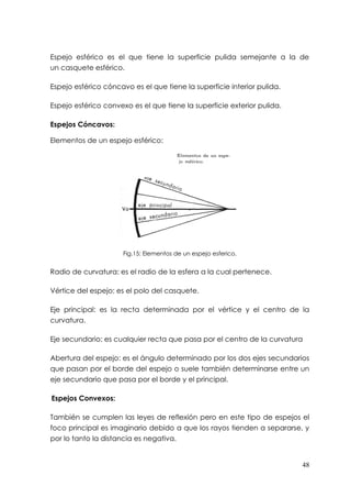 Espejo esférico es el que tiene la superficie pulida semejante a la de
un casquete esférico.

Espejo esférico cóncavo es el que tiene la superficie interior pulida.

Espejo esférico convexo es el que tiene la superficie exterior pulida.

Espejos Cóncavos:

Elementos de un espejo esférico:




                      Fig.15: Elementos de un espejo esferico.


Radio de curvatura: es el radio de la esfera a la cual pertenece.

Vértice del espejo: es el polo del casquete.

Eje principal: es la recta determinada por el vértice y el centro de la
curvatura.

Eje secundario: es cualquier recta que pasa por el centro de la curvatura

Abertura del espejo: es el ángulo determinado por los dos ejes secundarios
que pasan por el borde del espejo o suele también determinarse entre un
eje secundario que pasa por el borde y el principal.

Espejos Convexos:

También se cumplen las leyes de reflexión pero en este tipo de espejos el
foco principal es imaginario debido a que los rayos tienden a separarse, y
por lo tanto la distancia es negativa.


                                                                         48
 