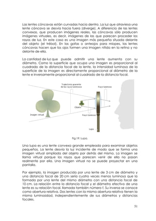 Las lentes cóncavas están curvadas hacia dentro. La luz que atraviesa una
lente cóncava se desvía hacia fuera (diverge). A diferencia de las lentes
convexas, que producen imágenes reales, las cóncavas sólo producen
imágenes virtuales, es decir, imágenes de las que parecen proceder los
rayos de luz. En este caso es una imagen más pequeña situada delante
del objeto (el trébol). En las gafas o anteojos para miopes, las lentes
cóncavas hacen que los ojos formen una imagen nítida en la retina y no
delante de ella.

La cantidad de luz que puede admitir una lente aumenta con              su
diámetro. Como la superficie que ocupa una imagen es proporcional       al
cuadrado de la distancia focal de la lente, la intensidad luminosa de   la
superficie de la imagen es directamente proporcional al diámetro de     la
lente e inversamente proporcional al cuadrado de la distancia focal.




                                Fig.19: Lupa.

Una lupa es una lente convexa grande empleada para examinar objetos
pequeños. La lente desvía la luz incidente de modo que se forma una
imagen virtual ampliada del objeto por detrás del mismo. La imagen se
llama virtual porque los rayos que parecen venir de ella no pasan
realmente por ella. Una imagen virtual no se puede proyectar en una
pantalla.

Por ejemplo, la imagen producida por una lente de 3 cm de diámetro y
una distancia focal de 20 cm sería cuatro veces menos luminosa que la
formada por una lente del mismo diámetro con una distancia focal de
10 cm. La relación entre la distancia focal y el diámetro efectivo de una
lente es su relación focal, llamada también número f. Su inversa se conoce
como abertura relativa. Dos lentes con la misma abertura relativa tienen la
misma luminosidad, independientemente de sus diámetros y distancias
focales.

                                                                        51
 
