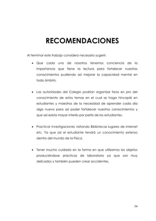 RECOMENDACIONES
Al terminar este trabajo considero necesario sugerir:

   •   Que   cada     uno   de   nosotros   tenemos     conciencia   de   la
       importancia que tiene la lectura para fortalecer nuestros
       conocimientos pudiendo así mejorar la capacidad mental en
       todo ámbito.


   •   Las autoridades del Colegio podrían organizar foros en pro del
       conocimiento de estos temas en el cual se haga hincapié en
       estudiantes y maestros de la necesidad de aprender cada día
       algo nuevo para así poder fortalecer nuestros conocimientos y
       que así exista mayor interés por parte de los estudiantes.


   •   Practicar investigaciones visitando Bibliotecas lugares de Internet
       etc. Ya que así el estudiante tendrá un conocimiento extenso
       dentro del mundo de la Física.


   •   Tener mucho cuidado en la forma en que utilizamos los objetos
       produciéndose prácticas de laboratorio ya que son muy
       delicados y también pueden crear accidentes.




                                                                          54
 