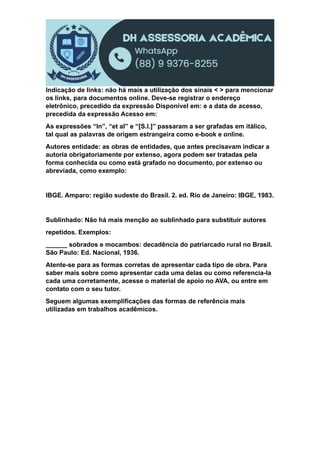 Indicação de links: não há mais a utilização dos sinais < > para mencionar
os links, para documentos online. Deve-se registrar o endereço
eletrônico, precedido da expressão Disponível em: e a data de acesso,
precedida da expressão Acesso em:
As expressões “In”, “et al” e “[S.I.]” passaram a ser grafadas em itálico,
tal qual as palavras de origem estrangeira como e-book e online.
Autores entidade: as obras de entidades, que antes precisavam indicar a
autoria obrigatoriamente por extenso, agora podem ser tratadas pela
forma conhecida ou como está grafado no documento, por extenso ou
abreviada, como exemplo:
IBGE. Amparo: região sudeste do Brasil. 2. ed. Rio de Janeiro: IBGE, 1983.
Sublinhado: Não há mais menção ao sublinhado para substituir autores
repetidos. Exemplos:
______ sobrados e mocambos: decadência do patriarcado rural no Brasil.
São Paulo: Ed. Nacional, 1936.
Atente-se para as formas corretas de apresentar cada tipo de obra. Para
saber mais sobre como apresentar cada uma delas ou como referencia-la
cada uma corretamente, acesse o material de apoio no AVA, ou entre em
contato com o seu tutor.
Seguem algumas exemplificações das formas de referência mais
utilizadas em trabalhos acadêmicos.
 