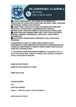 ✅ O QUE É MONOGRAFIA: UM TRABALHO ACADÊMICO DE
CONCLUSÃO DE CURSO QUE APROFUNDA UM ÚNICO TEMA, COM BASE
EM PESQUISA TEÓRICA E/OU PRÁTICA.
✅ COMO FAZER: ESCOLHA DO TEMA, DEFINIÇÃO DO PROBLEMA,
OBJETIVOS, JUSTIFICATIVA, FUNDAMENTAÇÃO TEÓRICA,
METODOLOGIA, DESENVOLVIMENTO, RESULTADOS E CONCLUSÃO.
✅ ESTRUTURA NAS NORMAS ABNT 2025: CAPA, FOLHA DE ROSTO,
RESUMO, SUMÁRIO, INTRODUÇÃO, CAPÍTULOS, CONCLUSÃO E
REFERÊNCIAS.
✅ DICAS PARA FORMATAÇÃO E REDAÇÃO CLARA, OBJETIVA E
COERENTE.
A MONOGRAFIA O QUE É E COMO FAZER PRONTO 2025 É
FUNDAMENTAL PARA ORIENTAR ESTUDANTES NA ORGANIZAÇÃO DO
TRABALHO, MOSTRANDO O PASSO A PASSO DESDE A ESCOLHA DO
TEMA ATÉ A ENTREGA FINAL.
🔎 PALAVRAS-CHAVE PARA RANQUEAMENTO: monografia o que é e
como fazer pronto 2025, modelo monografia abnt, exemplo monografia
pronta, normas abnt monografia
NOME DA INSTITUIÇÃO
NOME DA FACULDADE OU CURSO
NOME DO AUTOR
CIDADE-ESTADO
Ano
LISTA DE FIGURAS
Figura 1 – Descrever aqui o nome das figuras 1
(Ideal acima de 3 itens)
 